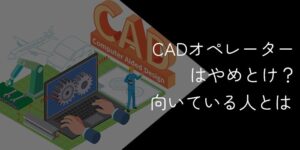 CADオペレーターはやめとけと言われる理由【向いている人】